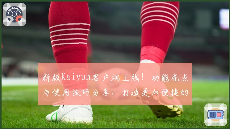 新版Kaiyun客户端上线！功能亮点与使用技巧分享，打造更加便捷的用户体验